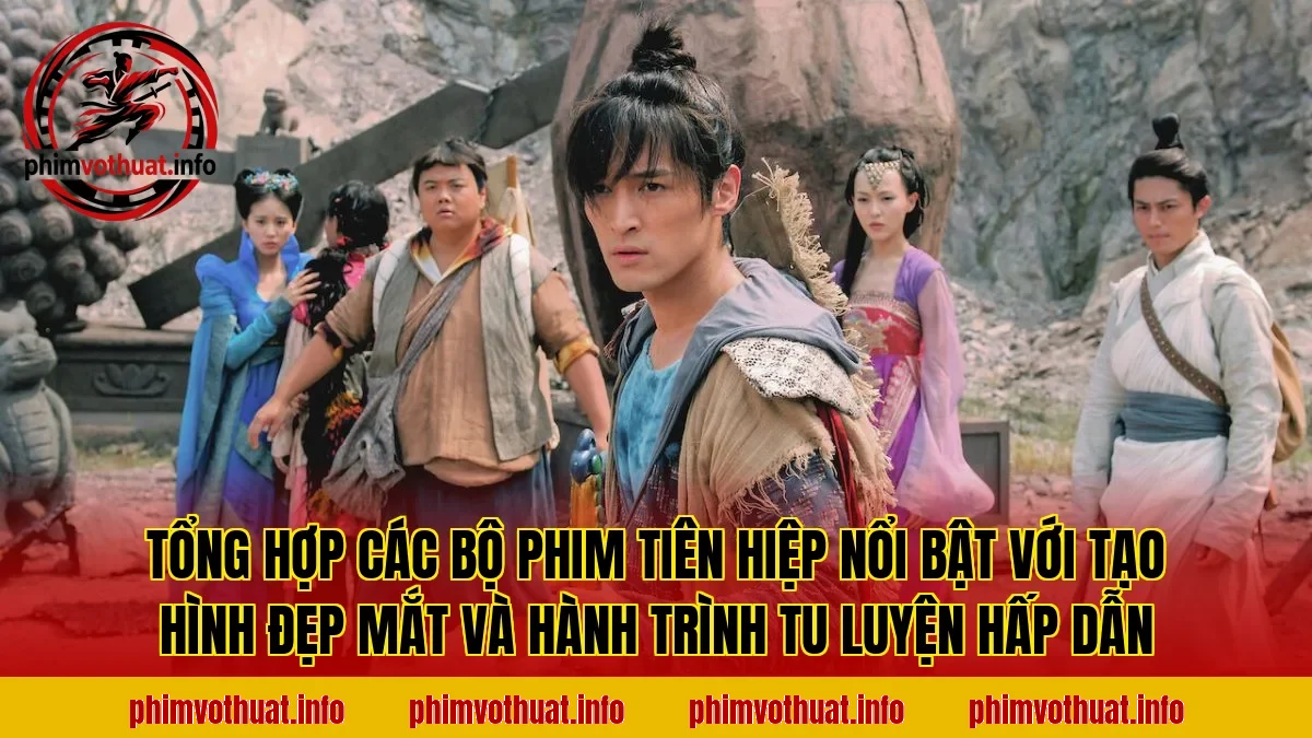 Tổng hợp các bộ phim tiên hiệp nổi bật với tạo hình đẹp mắt và hành trình tu luyện hấp dẫn